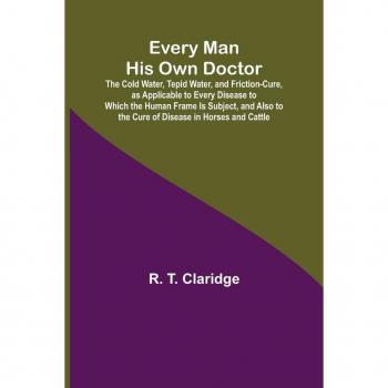 Every Man His Own Doctor; The Cold Water Tepid Water and Friction-Cure as Applicable to Every Disease to Which the Human Frame Is Subject and Also to the Cure of Disease in Horses and Cattle