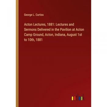Acton Lectures, 1881: Lectures and Sermons Delivered in the Pavilion at Acton Camp Ground, Acton, Indiana, August 1st to 10th, 1881