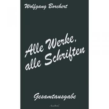 Wolfgang Borchert: Alle Werke, alle Schriften – Die Gesamtausgabe: [Draußen vor der Tür; Die Hundeblume; Das ist unser Manifest; u. v. a.]