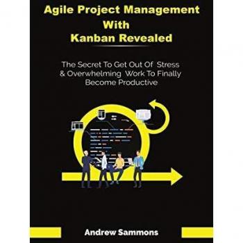 Agile Project Management With Kanban Revealed: The Secret To Get Out Of Stress And Overwhelming Work To Finally Become Productive