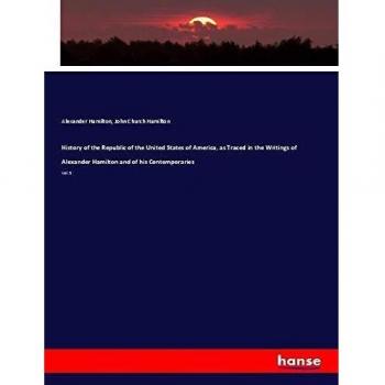 History of the Republic of the United States of America as Traced in the Writings of Alexander Hamilton and of his Contemporaries