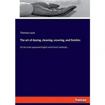 The art of dyeing, cleaning, scouring, and finishin:: On the most approved English and French methods...