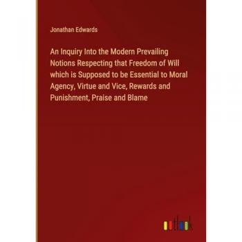 An Inquiry Into the Modern Prevailing Notions Respecting that Freedom of Will which is Supposed to be Essential to Moral Agency, Virtue and Vice, Rewards and Punishment, Praise and Blame