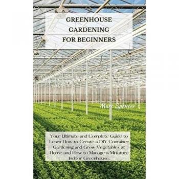 GREENHOUSE GARDENING FOR BEGINNERS: Your Ultimate and Complete Guide to Learn How to Create a DIY Container Gardening and Grow Vegetables at Home and How to Manage a Miniature Indoor Greenhouse.