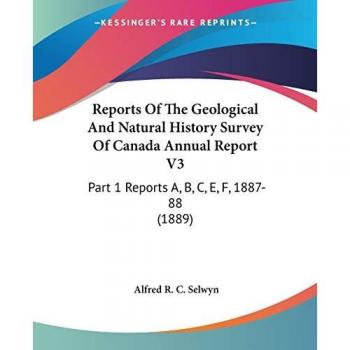 Reports Of The Geological And Natural History Survey Of Canada Annual Report V3: Part 1 Reports A, B, C, E, F, 1887-88 (1889)