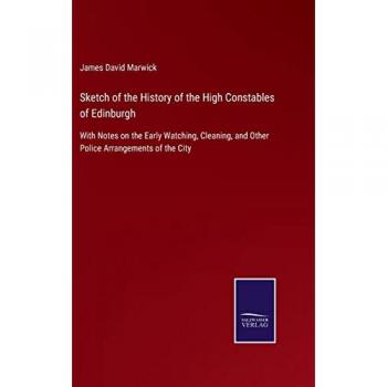 Sketch of the History of the High Constables of Edinburgh: With Notes on the Early Watching, Cleaning, and Other Police Arrangements of the City
