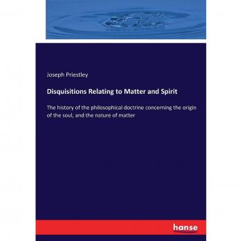 Disquisitions Relating to Matter and Spirit: The history of the philosophical doctrine concerning the origin of the soul, and the nature of matter