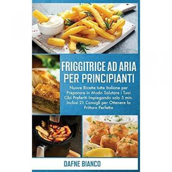 Friggitrice ad Aria per Principianti: Nuove Ricette tutte Italiane per Preparare in Modo Salutare i Tuoi Cibi Preferiti Impiegando solo 5 min. Inclusi ... Cookbook for Beginners (Italian Version)