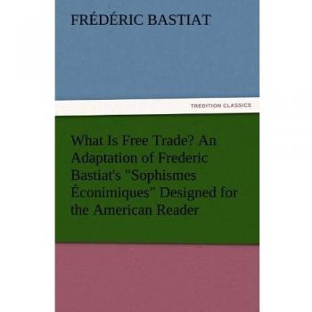 What Is Free Trade? An Adaptation of Frederic Bastiat's Sophismes Éconimiques Designed for the American Reader (TREDITION CLASSICS)