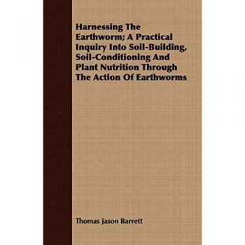 Harnessing the Earthworm; A Practical Inquiry Into Soil-Building, Soil-Conditioning and Plant Nutrition Through the Action of Earthworms