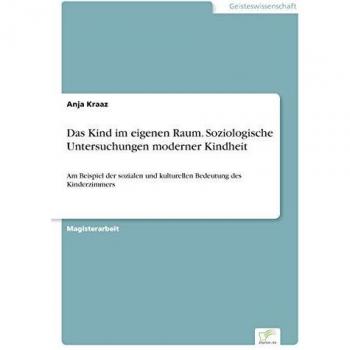 Das Kind im eigenen Raum. Soziologische Untersuchungen moderner Kindheit: Am Beispiel der sozialen und kulturellen Bedeutung des Kinderzimmers