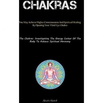 Chakras: You May Achieve Higher Consciousness And Spiritual Healing By Opening Your Third Eye Chakra (The Chakras: Investigating The Energy Center Of The Body To Achieve Spiritual Harmony)