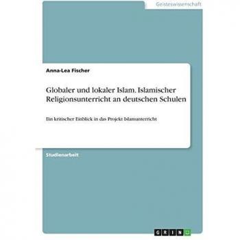 Globaler und lokaler Islam. Islamischer Religionsunterricht an deutschen Schulen: Ein kritischer Einblick in das Projekt Islamunterricht