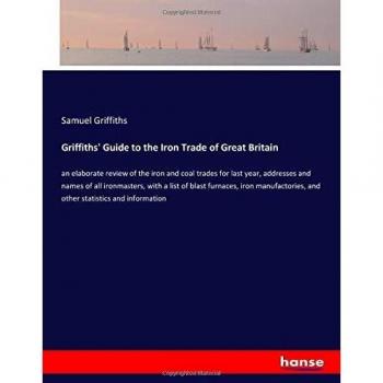 Griffiths' Guide to the Iron Trade of Great Britain: an elaborate review of the iron and coal trades for last year, addresses and names of all ... and other statistics and information
