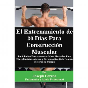 El Entrenamiento de 30 Días Para Construcción Muscular: La Solución Para Aumentar Masa Muscular, Para Fisiculturistas, Atletas, y Personas Que Solo Desean Mejorar Su Cuerpo