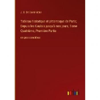 Tableau historique et pittoresque de Paris; Depuis les Gaulois jusqu'à nos jours, Tome Quatrième, Première Partie: en gros caractères