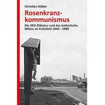 Rosenkranzkommunismus: Die SED-Diktatur und das katholische Milieu im Eichsfeld 1945-1989