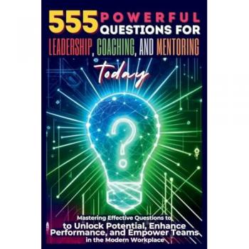 555 Powerful Questions for Leadership, Coaching, and Mentoring Today: Mastering Effective Questions to Unlock Potential, Enhance Performance, and Empower Teams in the Modern Workplace