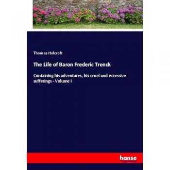 The Life of Baron Frederic Trenck: Containing his adventures, his cruel and excessive sufferings