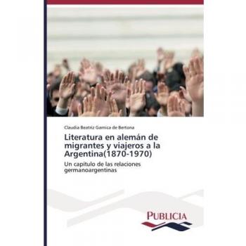 Literatura en alemán de migrantes y viajeros a la Argentina(1870-1970): Un capítulo de las relaciones germanoargentinas