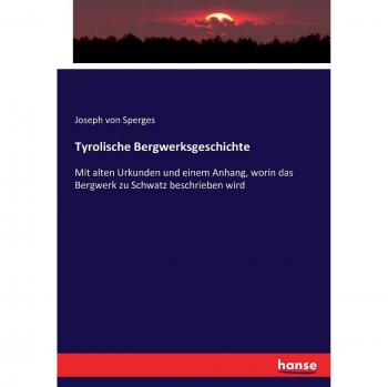 Tyrolische Bergwerksgeschichte: Mit alten Urkunden und einem Anhang, worin das Bergwerk zu Schwatz beschrieben wird