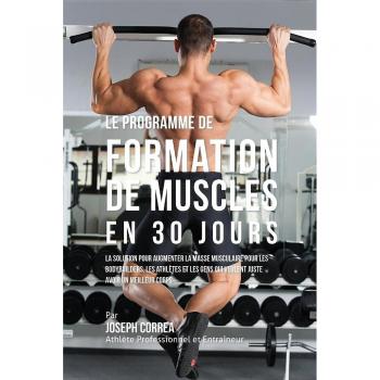 Le programme de formation de Muscles en 30 Jours: La solution pour augmenter la masse musculaire pour les bodybuilders, les athlètes et les gens qui veulent juste avoir un meilleur corps