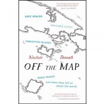 Alastair Bonnett Off The Map: Lost Spaces, Invisible Cities, Forgotten Islands, Feral Places And What They Tell Us About The World
