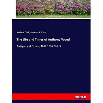 The Life and Times of Anthony Wood: Antiquary of Oxford, 1632-1695. Vol. 3