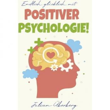 Endlich glücklich mit Positiver Psychologie!: Ersetzen Sie negative Gefühle & Gedanken mit purer Lebensfreude! Über 50 praxiserprobte Übungen & Tipps, um innerer Negativität den Kampf anzusagen