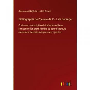 Bibliographie de l'oeuvre de P.-J. de Beranger: Contenant la description de toutes les éditions, l'indication d'un grand nombre de contrefaçons, le classement des suites de gravures, vignettes