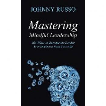 Mastering Mindful Leadership: 105 Ways to Become the Leader Your Employees Need You to Be