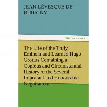The Life of the Truly Eminent and Learned Hugo Grotius Containing a Copious and Circumstantial History of the Several Important and Honourable ... Account of His Works