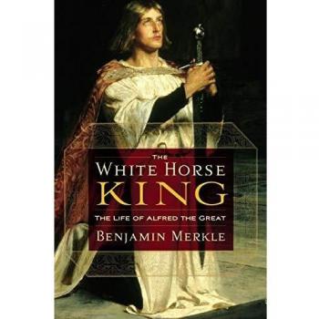 The White Horse King : The Life of Alfred the Great, by Benjamin R. Merkle