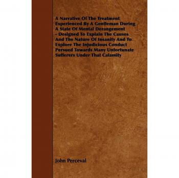 A Narrative Of The Treatment Experienced By A Gentleman During A State Of Mental Derangement Designed To Explain The Causes And The Nature Of Insanity And To Explore The Injudicious Conduct Persued Towards Many Unfortunate Sufferers Under That Cal