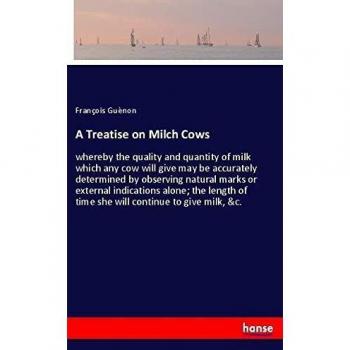 A Treatise on Milch Cows: whereby the quality and quantity of milk which any cow will give may be accurately determined by observing natural marks or ... of time she will continue to give milk, &c.