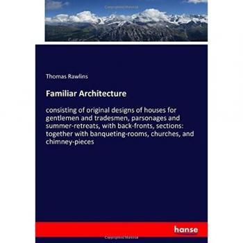 Familiar Architecture: consisting of original designs of houses for gentlemen and tradesmen, parsonages and summer-retreats, with back-fronts, ... churches, and chimney-pieces