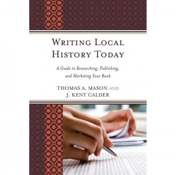 Writing Local History Today: A Guide To Researching, Publishing, And Marketing Your Book