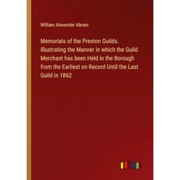 Memorials of the Preston Guilds. Illustrating the Manner in which the Guild Merchant has been Held in the Borough from the Earliest on Record Until the Last Guild in 1862