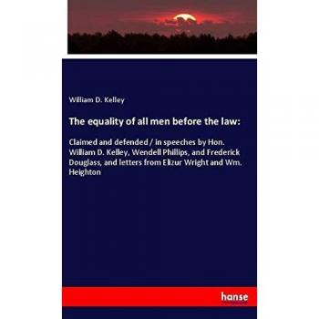 The equality of all men before the law:: Claimed and defended / in speeches by Hon. William D. Kelley, Wendell Phillips, and Frederick Douglass, and letters from Elizur Wright and Wm. Heighton