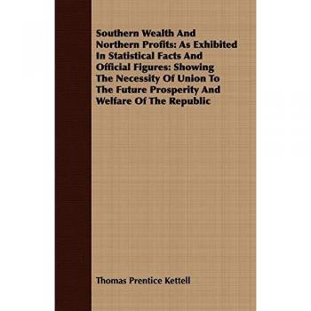Southern Wealth And Northern Profits: As Exhibited In Statistical Facts And Official Figures: Showing The Necessity Of Union To The Future Prosperity And Welfare Of The Republic