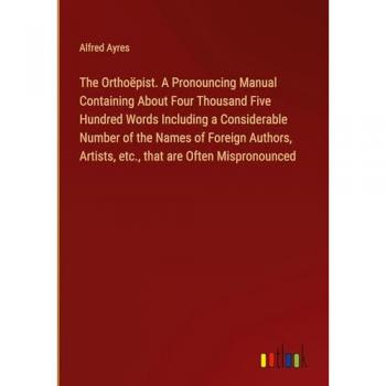 The Orthoëpist. A Pronouncing Manual Containing About Four Thousand Five Hundred Words Including a Considerable Number of the Names of Foreign Authors, Artists, etc., that are Often Mispronounced