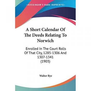 A Short Calendar Of The Deeds Relating To Norwich: Enrolled In The Court Rolls Of That City, 1285-1306 And 1307-1341 (1903)