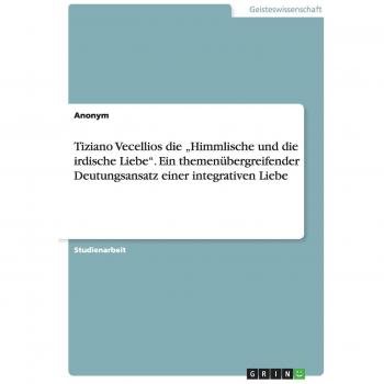 Anonym: Tiziano Vecellios die ¿Himmlische und die irdische Liebe¿. Ein themenübergreifender Deutungsansatz einer integrativen Liebe