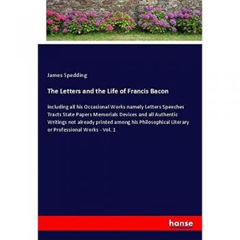 The Letters and the Life of Francis Bacon: including all his Occasional Works namely Letters Speeches Tracts State Papers Memorials Devices and all ... Literary or Professional Works