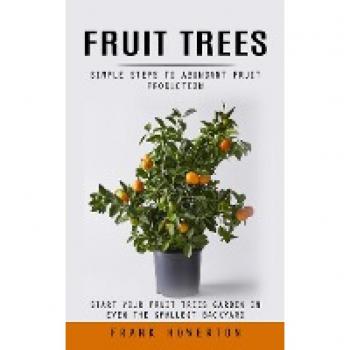 Fruit Trees: Simple Steps to Abundant Fruit Production (Start Your Fruit Trees Garden in Even the Smallest Backyard)
