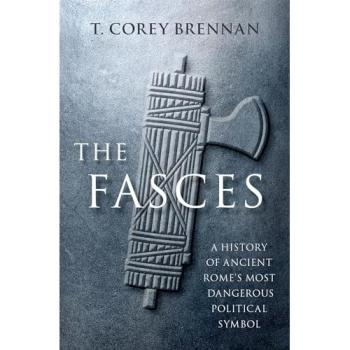 The Fasces : A History of Ancient Rome's Most Dangerous Political Symbol