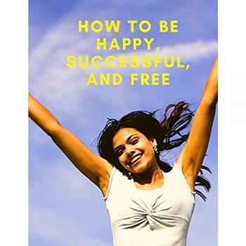 How To Be Happy, Successful, And Free: Change Your Life, and Achieve Real Happiness
