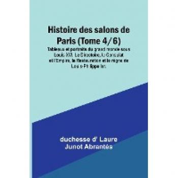 D' Laure Junot Abrantès, Duchesse: Histoire des salons de Paris (Tome 4/6); Tableaux et portraits du grand monde sous Louis XVI, Le Directoire, le Consulat et l'Empire, la Restauration et le règne de Louis-Philippe Ier.