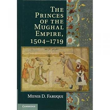 Faruqui, Munis D.: The Princes of the Mughal Empire, 1504-1719