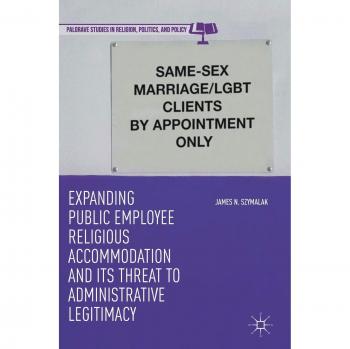 Expanding Public Employee Religious Accommodation and Its Threat to Administrative Legitimacy (Palgrave Studies in Religion, Politics, and Policy)